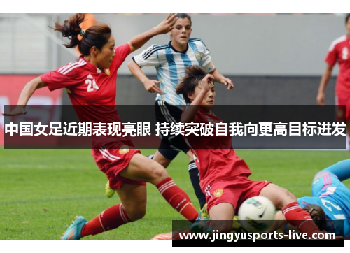 中国女足近期表现亮眼 持续突破自我向更高目标进发